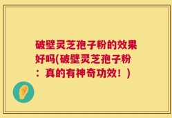 破壁灵芝孢子粉的效果好吗(破壁灵芝孢子粉：真的有神奇功效！)