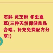 石斛 灵芝粉 冬虫夏草(三种天然保健良品合唱，补充免费配方分享!)
