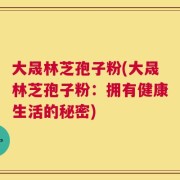 大晟林芝孢子粉(大晟林芝孢子粉：拥有健康生活的秘密)