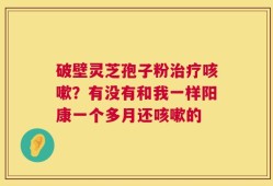 破壁灵芝孢子粉治疗咳嗽？有没有和我一样阳康一个多月还咳嗽的