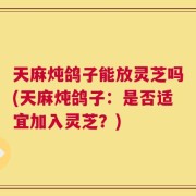 天麻炖鸽子能放灵芝吗(天麻炖鸽子：是否适宜加入灵芝？)