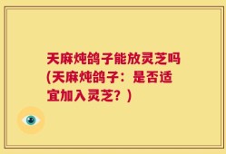天麻炖鸽子能放灵芝吗(天麻炖鸽子：是否适宜加入灵芝？)