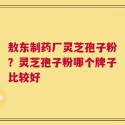 敖东制药厂灵芝孢子粉？灵芝孢子粉哪个牌子比较好
