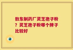 敖东制药厂灵芝孢子粉？灵芝孢子粉哪个牌子比较好