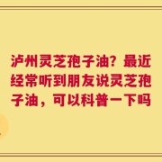 泸州灵芝孢子油？最近经常听到朋友说灵芝孢子油，可以科普一下吗