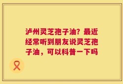 泸州灵芝孢子油？最近经常听到朋友说灵芝孢子油，可以科普一下吗