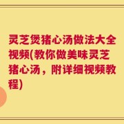 灵芝煲猪心汤做法大全视频(教你做美味灵芝猪心汤，附详细视频教程)