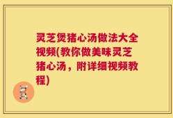 灵芝煲猪心汤做法大全视频(教你做美味灵芝猪心汤，附详细视频教程)