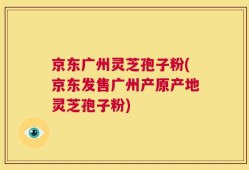 京东广州灵芝孢子粉(京东发售广州产原产地灵芝孢子粉)
