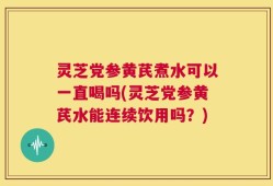 灵芝党参黄芪煮水可以一直喝吗(灵芝党参黄芪水能连续饮用吗？)