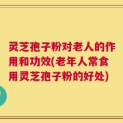 灵芝孢子粉对老人的作用和功效(老年人常食用灵芝孢子粉的好处)