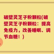 破壁灵芝子粉颗粒(破壁灵芝子粉颗粒：提高免疫力，改善睡眠、调节血糖！)