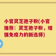 小官灵芝孢子粉(小官推荐：灵芝孢子粉，增强免疫力的新选择)