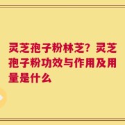 灵芝孢子粉林芝？灵芝孢子粉功效与作用及用量是什么