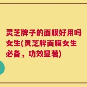 灵芝牌子的面膜好用吗女生(灵芝牌面膜女生必备，功效显著)
