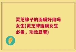 灵芝牌子的面膜好用吗女生(灵芝牌面膜女生必备，功效显著)