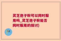 灵芝孢子粉可以同时服用吗_灵芝孢子粉能否同时服用的探讨)