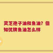 灵芝孢子油和鱼油？倍知优牌鱼油怎么样
