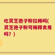 吃灵芝孢子粉拉稀吗(灵芝孢子粉可稀释食用吗？)