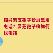 绍兴灵芝孢子粉加盟店电话？灵芝孢子粉如何找销路