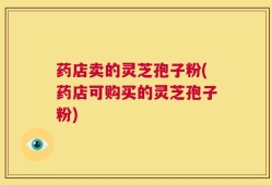 药店卖的灵芝孢子粉(药店可购买的灵芝孢子粉)