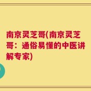 南京灵芝哥(南京灵芝哥：通俗易懂的中医讲解专家)
