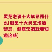 灵芝泡酒十大禁忌是什么(避免十大灵芝泡酒禁忌，健康饮酒就要知道这些)