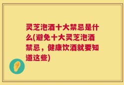 灵芝泡酒十大禁忌是什么(避免十大灵芝泡酒禁忌，健康饮酒就要知道这些)