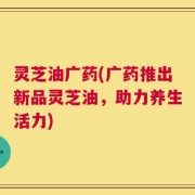 灵芝油广药(广药推出新品灵芝油，助力养生活力)