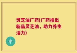 灵芝油广药(广药推出新品灵芝油，助力养生活力)