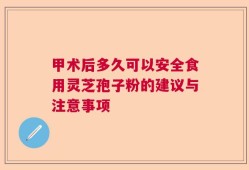 甲术后多久可以安全食用灵芝孢子粉的建议与注意事项