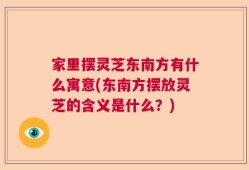 家里摆灵芝东南方有什么寓意(东南方摆放灵芝的含义是什么？)