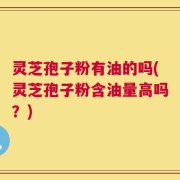 灵芝孢子粉有油的吗(灵芝孢子粉含油量高吗？)