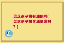 灵芝孢子粉有油的吗(灵芝孢子粉含油量高吗？)