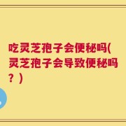 吃灵芝孢子会便秘吗(灵芝孢子会导致便秘吗？)