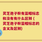 灵芝孢子粉有蓝帽标志和没有有什么区别 (灵芝孢子粉蓝帽标志的含义及区别)