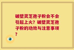 破壁灵芝孢子粉会不会引起上火？破壁灵芝孢子粉的功效与注意事项？