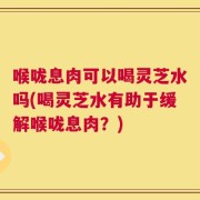 喉咙息肉可以喝灵芝水吗(喝灵芝水有助于缓解喉咙息肉？)