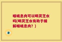 喉咙息肉可以喝灵芝水吗(喝灵芝水有助于缓解喉咙息肉？)