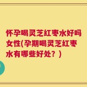 怀孕喝灵芝红枣水好吗女性(孕期喝灵芝红枣水有哪些好处？)