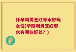 怀孕喝灵芝红枣水好吗女性(孕期喝灵芝红枣水有哪些好处？)