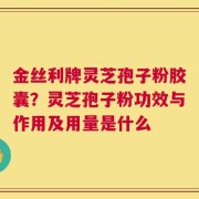 金丝利牌灵芝孢子粉胶囊？灵芝孢子粉功效与作用及用量是什么