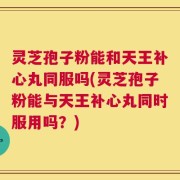 灵芝孢子粉能和天王补心丸同服吗(灵芝孢子粉能与天王补心丸同时服用吗？)
