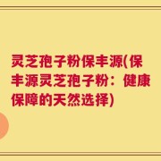 灵芝孢子粉保丰源(保丰源灵芝孢子粉：健康保障的天然选择)
