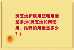 灵芝水护肤用法和用量是多少(灵芝水如何使用，推荐的用量是多少？)