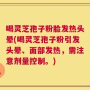 喝灵芝孢子粉脸发热头晕(喝灵芝孢子粉引发头晕、面部发热，需注意剂量控制。)