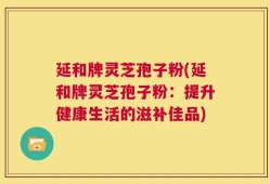 延和牌灵芝孢子粉(延和牌灵芝孢子粉：提升健康生活的滋补佳品)