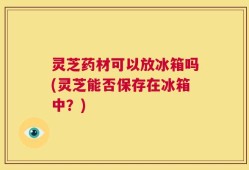 灵芝药材可以放冰箱吗(灵芝能否保存在冰箱中？)
