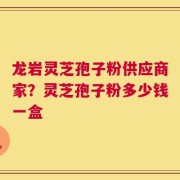 龙岩灵芝孢子粉供应商家？灵芝孢子粉多少钱一盒