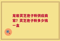 龙岩灵芝孢子粉供应商家？灵芝孢子粉多少钱一盒